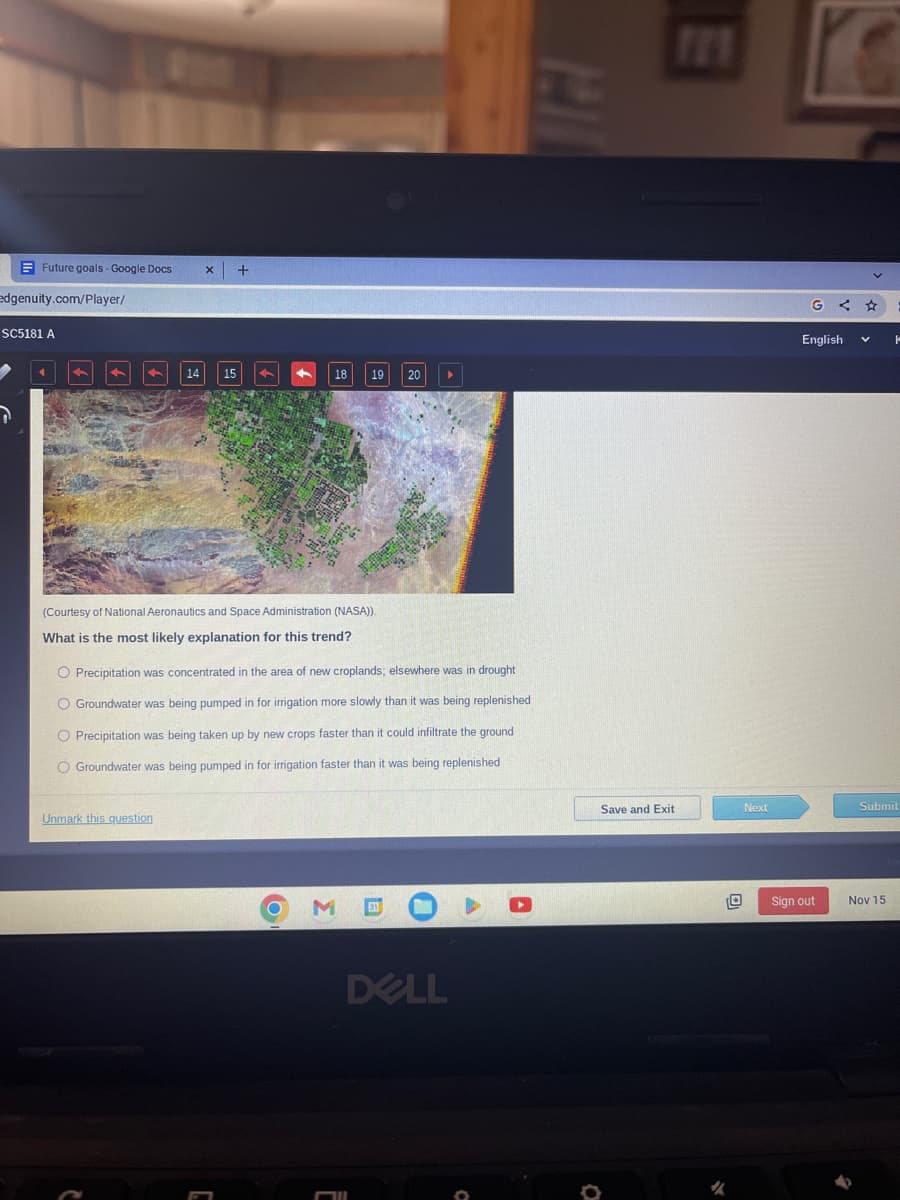 Future goals - Google Docs
edgenuity.com/Player/
SC5181 A
7
4
4
15
+
Unmark this question
4
4
18
(Courtesy of National Aeronautics and Space Administration (NASA)).
What is the most likely explanation for this trend?
O M
19
O Precipitation was concentrated in the area of new croplands; elsewhere was in drought
O Groundwater was being pumped in for irrigation more slowly than it was being replenished
O Precipitation was being taken up by new crops faster than it could infiltrate the ground
O Groundwater was being pumped in for irrigation faster than it was being replenished
20
Fll
DELL
Save and Exit
Next
G < ★
English V K
Sign out
Submit
Nov 15