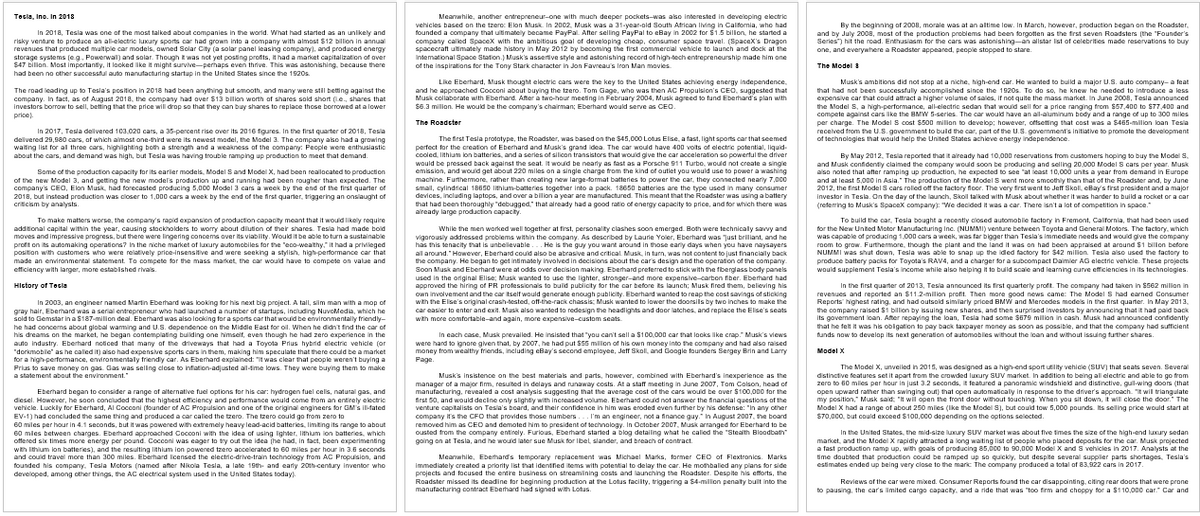 Tesla, Inc. In 2018
In 2018, Tesla was one of the most talked about companies in the world. What had started as an unlikely and
risky venture to produce an all-electric luxury sports car had grown into a company with almost $12 billion in annual
revenues that produced multiple car models, owned Solar City (a solar panel leasing company), and produced energy
storage systems (e.g., Powerwall) and solar. Though it was not yet posting profits, it had a market capitalization of over
$47 bilion. Most importantly, it looked like it might survive-perhaps even thrive. This was astonishing, because there
had been no other successful auto manufacturing startup in the United States since the 1920s
The road leading up to Tesla's position in 2018 had been anything but smooth, and many were still betting against the
company. In fact, as of August 2018, the company had over $13 billion worth of shares sold short (Le., shares that
investors borrow to sell, betting that the price will drop so that they can buy shares to replace those borrowed at a lower
price).
In 2017, Tesla delivered 103,020 cars, a 35-percent rise over its 2016 figures. In the first quarter of 2018, Tesla
delivered 29,980 cars, of which almost one-third were its newest model, the Model 3. The company also had a growing
waiting list for all three cars, highlighting both a strength and a weakness of the company: People were enthusiastic
about the cars, and demand was high, but Tesla was having trouble ramping up production to meet that demand.
Some of the production capacity for its earlier models, Model S and Model X, had been reallocated to production
of the new Model 3, and getting the new model's production up and running had been rougher than expected. The
company's CEO, Elon Musk, had forecasted producing 5,000 Model 3 cars a week by the end of the first quarter of
2018, but instead production was closer to 1,000 cars a week by the end of the first quarter, triggering an onslaught of
criticism by analysts.
To make matters worse, the company's rapid expansion of production capacity meant that it would likely require
additional capital within the year, causing stockholders to worry about dilution of their shares. Tesla had made bold
moves and impressive progress, but there were lingering concems over its viability. Would it be able to turn a sustainable
profit on its automaking operations? In the niche market of luxury automobiles for the "eco-wealthy," it had a privileged
position with customers who were relatively price-insensitive and were seeking a stylish, high-performance car that
made an environmental statement. To compete for the mass market, the car would have to compete on value and
efficiency with larger, more established rivals.
History of Tesla
In 2003, an engineer named Martin Eberhard was looking for his next big project. A tall, slim man with a mop of
gray hair, Eberhard was a serial entrepreneur who had launched a number of startups, including NuvoMedia, which he
sold to Gemstar in a $187-million deal. Eberhard was also looking for a sports car that would be environmentally friendly-
he had concerns about global warming and U.S. dependence on the Middle East for oil. When he didn't find the car of
his dreams on the market, he began contemplating building one himself, even though he had zero experience in the
auto industry. Eberhard noticed that many of the driveways that had a Toyota Prius hybrid electric vehicle (or
"dorkmobile" as he called it) also had expensive sports cars in them, making him speculate that there could be a market
for a high-performance, environmentally friendly car. As Eberhard explained: "it was clear that people weren't buying a
Prius to save money on gas. Gas was selling close to inflation-adjusted all-time lows. They were buying them to make
a statement about the environment."
Eberhard began to consider a range of alternative fuel options for his car: hydrogen fuel cells, natural gas, and
diesel. However, he soon concluded that the highest efficiency and performance would come from an entirely electric
vehicle. Luckily for Eberhard, Al Cocconi (founder of AC Propulsion and one of the original engineers for GM's il-fated
EV-1) had concluded the same thing and produced a car called the tzero. The tzero could go from zero to
60 miles per hour in 4.1 seconds, but it was powered with extremely heavy lead-acid batteries, limiting its range to about
60 miles between charges. Eberhard approached Cocooni with the idea of using lighter, lithium ion batteries, which
offered six times more energy per pound. Cocconi was eager to try out the idea (he had, in fact, been experimenting
with lithium ion batteries), and the resulting lithium ion powered tzero accelerated to 60 miles per hour in 3.6 seconds
and could travel more than 300 miles. Eberhard licensed the electric-drive-train technology from AC Propulsion, and
founded his company. Tesla Motors (named after Nikola Tesla, a late 19th- and early 20th-century inventor who
developed, among other things, the AC electrical system used in the United States today).
Meanwhile, another entrepreneur-one with much deeper pockets-was also interested in developing electric
vehicles based on the tzero: Elon Musk. In 2002, Musk was a 31-year-old South African living in California, who had
founded a company that ultimately became PayPal. After selling PayPal to eBay in 2002 for $1.5 billion, he started a
company called SpaceX with the ambitious goal of developing cheap, consumer space travel. (SpaceX's Dragon
spacecraft ultimately made history in May 2012 by becoming the first commercial vehicle to launch and dock at the
International Space Station.) Musk's assertive style and astonishing record of high-tech entrepreneurship made him one
of the inspirations for the Tony Stark character in Jon Favreau's Iron Man movies
Like Eberhard, Musk thought electric cars were the key to the United States achieving energy independence,
and he approached Cocconi about buying the tzero. Tom Gage, who was then AC Propulsion's CEO, suggested that
Musk collaborate with Eberhard. After a two-hour meeting in February 2004, Musk agreed to fund Eberhard's plan with
$6.3 millon. He would be the company's chairman; Eberhard would serve as CEO.
The Roadster
The first Tesla prototype, the Roadster, was based on the $45,000 Lotus Elise, a fast, light sports car that seemed
perfect for the creation of Eberhard and Musk's grand idea. The car would have 400 volts of electric potential, liquid-
cooled, lithium ion batteries, and a series of silicon transistors that would give the car acceleration so powerful the driver
would be pressed back against the seat. It would be nearly as fast as a Porsche 911 Turbo, would not create a single
emission, and would get about 220 miles on a single charge from the kind of outlet you would use to power a washing
machine. Furthermore, rather than creating new large-format batteries to power the car, they connected nearly 7,000
small, cylindrical 18650 lithium-batteries together into a pack. 18650 batteries are the type used in many consumer
devices, including laptops, and over a billion a year are manufactured. This meant that the Roadster was using a battery
that had been thoroughly "debugged" that already had a good ratio of energy capacity to price, and for which there was
already large production capacity.
While the men worked well together at first, personality clashes soon emerged. Both were technically savvy and
vigorously addressed problems within the company. As described by Laurie Yoler, Eberhard was just brilliant, and he
has this tenacity that is unbelievable... He is the guy you want around in those early days when you have naysayers
all around." However, Eberhard could also be abrasive and critical. Musk, in turn, was not content to just financially back
the company. He began to get intimately involved in decisions about the car's design and the operation of the company.
Soon Musk and Eberhard were at odds over decision making. Eberhard preferred to stick with the fiberglass body panels
used in the original Elise; Musk wanted to use the lighter, stronger-and more expensive-carbon fiber. Eberhard had
approved the hiring of PR professionals to build publicity for the car before its launch; Musk fired them, believing his
own involvement and the car itself would generate enough publicity. Eberhard wanted to reap the cost savings of sticking
with the Elise's original crash-tested, off-the-rack chassis; Musk wanted to lower the doorsils by two inches to make the
car easier to enter and exit. Musk also wanted to redesign the headlights and door latches, and replace the Elise's seats
with more comfortable-and again, more expensive-custom seats.
In each case, Musk prevailed. He insisted that "you can't sell a $100,000 car that looks like crap." Musk's views
were hard to ignore given that, by 2007, he had put $55 million of his own money into the company and had also raised
money from wealthy friends, including eBay's second employee, Jeff Skoll, and Google founders Sergey Brin and Larry
Page.
Musk's insistence on the best materials and parts, however, combined with Eberhard's inexperience as the
manager of a major firm, resulted in delays and runaway costs. At a staff meeting in June 2007, Tom Colson, head of
manufacturing, revealed a cost analysis suggesting that the average cost of the cars would be over $100,000 for the
first 50, and would decline only slightly with increased volume. Eberhard could not answer the financial questions of the
venture capitalists on Tesla's board, and their confidence in him was eroded even further by his defense: "In any other
company it's the CFO that provides those numbers... I'm an engineer, not a finance guy." In August 2007, the board
removed him as CEO and demoted him to president of technology. In October 2007, Musik arranged for Eberhard to be
ousted from the company entirely. Furious, Eberhard started a blog detailing what he called the "Stealth Bloodbath"
going on at Tesla, and he would later sue Musk for libel, slander, and breach of contract.
Meanwhile, Eberhard's temporary replacement was Michael Marks, former CEO of Flextronics. Marks
immediately created a priority list that identified items with potential to delay the car. He mothballed any plans for side
projects and focused the entire business on streamining costs and launching the Roadster. Despite his efforts, the
Roadster missed its deadline for beginning production at the Lotus facility, triggering a $4-million penalty built into the
manufacturing contract Eberhard had signed with Lotus.
By the beginning of 2008, morale was at an altime low. In March, however, production began on the Roadster.
and by July 2008, most of the production problems had been forgotten as the first seven Roadsters (the "Founder's
Series") hit the road. Enthusiasm for the cars was astonishing-an allstar list of celebrities made reservations to buy
one, and everywhere a Roadster appeared, people stopped to stare.
The Model 3
Musk's ambitions did not stop at a niche, high-end car. He wanted to build a major U.S. auto company- a feat
that had not been successfully accomplished since the 1920s. To do so, he knew he needed to introduce a less
expensive car that could attract a higher volume of sales, if not quite the mass market. In June 2008, Tesla announced
the Model S, a high-performance, all-electric sedan that would sell for a price ranging from $57,400 to $77,400 and
compete against cars like the BMW 5-series. The car would have an all-aluminum body and a range of up to 300 miles
per charge. The Model S cost $500 million to develop; however, offsetting that cost was a $465-milion loan Tesla
received from the U.S. govemment to build the car, part of the U.S. government's initiative to promote the development
of technologies that would help the United States achieve energy independence.
By May 2012, Tesla reported that it already had 10,000 reservations from customers hoping to buy the Model S
and Musk confidently claimed the company would soon be producing and selling 20,000 Model S cars per year. Musk
also noted that after ramping up production, he expected to see "at least 10,000 units a year from demand in Europe
and at least 5,000 in Asia. The production of the Model S went more smoothly than that of the Roadster and, by June
2012, the first Model S cars rolled off the factory floor. The very first went to Jeff Skoll, eBay's first president and a major
Investor in Tesla. On the day of the launch, Skoll talked with Musk about whether it was harder to build a rocket or a car
(referring to Musk's SpaceX company): "We decided it was a car. There isn't a lot of competition in space."
To build the car, Tesla bought a recently closed automobile factory in Fremont, California, that had been used
for the New United Motor Manufacturing Inc. (NUMMI) venture between Toyota and General Motors. The factory, which
was capable of producing 1,000 cars a week, was far bigger than Tesla's immediate needs and would give the company
room to grow. Furthermore, though the plant and the land it was on had been appraised at around $1 billion before
NUMMI was shut down, Tesla was able to snap up the idled factory for $42 milion. Tesla also used the factory to
produce battery packs for Toyota's RAV4, and a charger for a subcompact Daimler AG electric vehicle. These projects
would supplement Tesla's income while also helping it to build scale and learning curve efficiencies in its technologies.
In the first quarter of 2013, Tesla announced its first quarterly profit. The company had taken in $562 milion in
revenues and reported an $11.2-million profit. Then more good news came: The Model S had earned Consumer
Reports highest rating, and had outsold similarly priced BMW and Mercedes models in the first quarter. In May 2013
the company raised $1 billion by issuing new shares, and then surprised investors by announcing that it had paid back
its government loan. After repaying the loan, Tesla had some $679 million in cash. Musk had announced confidently
that he felt it was his obligation to pay back taxpayer money as soon as possible, and that the company had sufficient
funds now to develop its next generation of automobiles without the loan and without issuing further shares.
Model X
The Model X, unveiled in 2015, was designed as a high-end sport utility vehicle (SUV) that seats seven. Several
distinctive features set it apart from the crowded luxury SUV market. In addition to being all electric and able to go from
zero to 60 miles per hour in just 3.2 seconds, it featured a panoramic windshield and distinctive, gull-wing doors (that
open upward rather than swinging out) that open automatically in response to the driver's approach. "It will triangulate
my position," Musk said: "It will open the front door without touching. When you sit down, it will close the door." The
Model X had a range of about 250 miles (like the Model S), but could tow 5,000 pounds. Its selling price would start at
$70,000, but could exceed $100,000 depending on the options selected.
In the United States, the mid-size luxury SUV market was about five times the size of the high-end luxury sedan
market, and the Model X rapidly attracted a long waiting list of people who placed deposits for the car. Musk projected
a fast production ramp up, with goals of producing 85,000 to 90,000 Model X and S vehicles in 2017. Analysts at the
time doubted that production could be ramped up so quickly, but despite several supplier parts shortages, Tesla's
estimates ended up being very close to the mark The company produced a total of 83,922 cars in 2017.
Reviews of the car were mixed. Consumer Reports found the car disappointing, citing rear doors that were prone
to pausing, the car's limited cargo capacity, and a ride that was "too firm and choppy for a $110,000 car." Car and