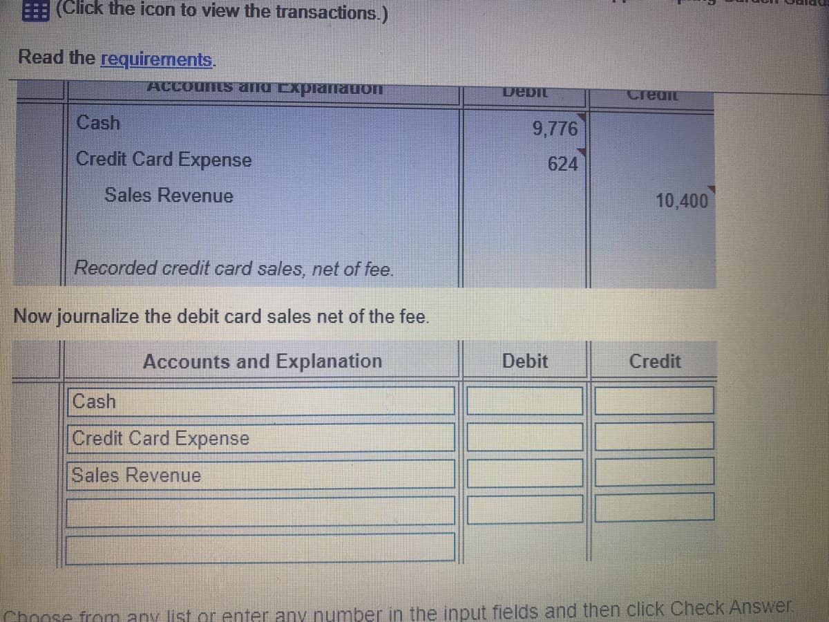 (Click the icon to view the transactions.)
Read the requirements.
ACCounts and Explamauon
DebIL
Credit
Cash
9,776
Credit Card Expense
624
Sales Revenue
10,400
Recorded credit card sales, net of fee.
Now journalize the debit card sales net of the fee.
Accounts and Explanation
Debit
Credit
Cash
Credit Card Expense
Sales Revenue
Choose from any list or enter any number in the input fields and then click Check Answer.
