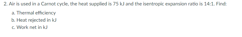 2. Air is used in a Carnot cycle, the heat supplied is 75 kJ and the isentropic expansion ratio is 14:1. Find:
a. Thermal efficiency
b. Heat rejected in kJ
c. Work net in kJ
