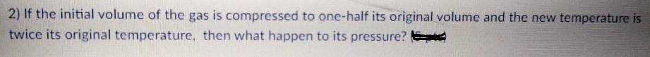 2) If the initial volume of the gas is compressed to one-half its original volume and the new temperature is
twice its original temperature, then what happen to its pressure?
