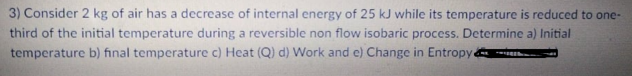 3) Consider 2 kg of air has a decrease of internal energy of 25 kJ while its temperature is reduced to one-
third of the initial temperature during a reversible non flow isobaric process. Determine a) Initial
temperature b) final temperature c) Heat (Q) d) Work and e) Change in Entropy
