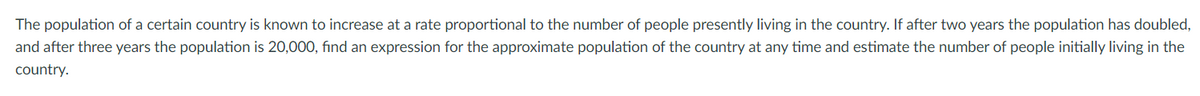 The population of a certain country is known to increase at a rate proportional to the number of people presently living in the country. If after two years the population has doubled,
and after three years the population is 20,000, find an expression for the approximate population of the country at any time and estimate the number of people initially living in the
country.
