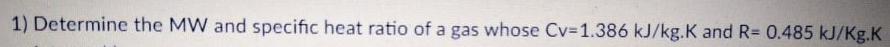 1) Determine the MW and specific heat ratio of a gas whose Cv=1.386 kJ/kg.K and R= 0.485 kJ/Kg.K
