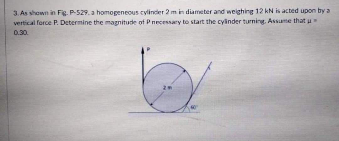 3. As shown in Fig. P-529, a homogeneous cylinder 2 m in diameter and weighing 12 kN is acted upon by a
vertical force P. Determine the magnitude of P necessary to start the cylinder turning. Assume that u =
0.30.
2 m
60
