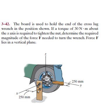 3–42. The board is used to hold the end of the cross lug
wrench in the position shown. If a torque of 30 N · m about
the x axis is required to tighten the nut, determine the required
magnitude of the force F needed to turn the wrench. Force F
lies in a vertical plane.
60°
250 mm
250 mm
