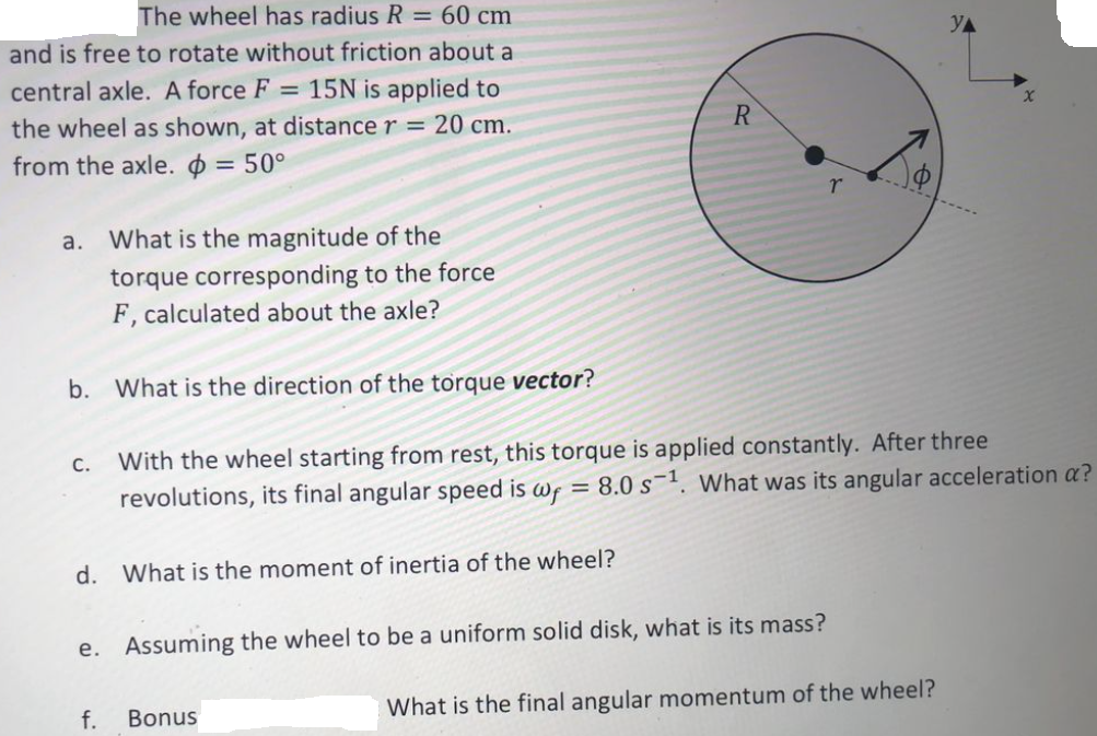 The wheel has radius R = 60 cm
and is free to rotate without friction about a
central axle. A force F = 15N is applied to
the wheel as shown, at distance r = 20 cm.
R
from the axle. = 50°
a.
What is the magnitude of the
torque corresponding to the force
F, calculated about the axle?
b. What is the direction of the torque vector?
With the wheel starting from rest, this torque is applied constantly. After three
revolutions, its final angular speed is wf = 8.0 s-1. What was its angular acceleration a?
C.
d. What is the moment of inertia of the wheel?
e. Assuming the wheel to be a uniform solid disk, what is its mass?
f.
Bonus
What is the final angular momentum of the wheel?
