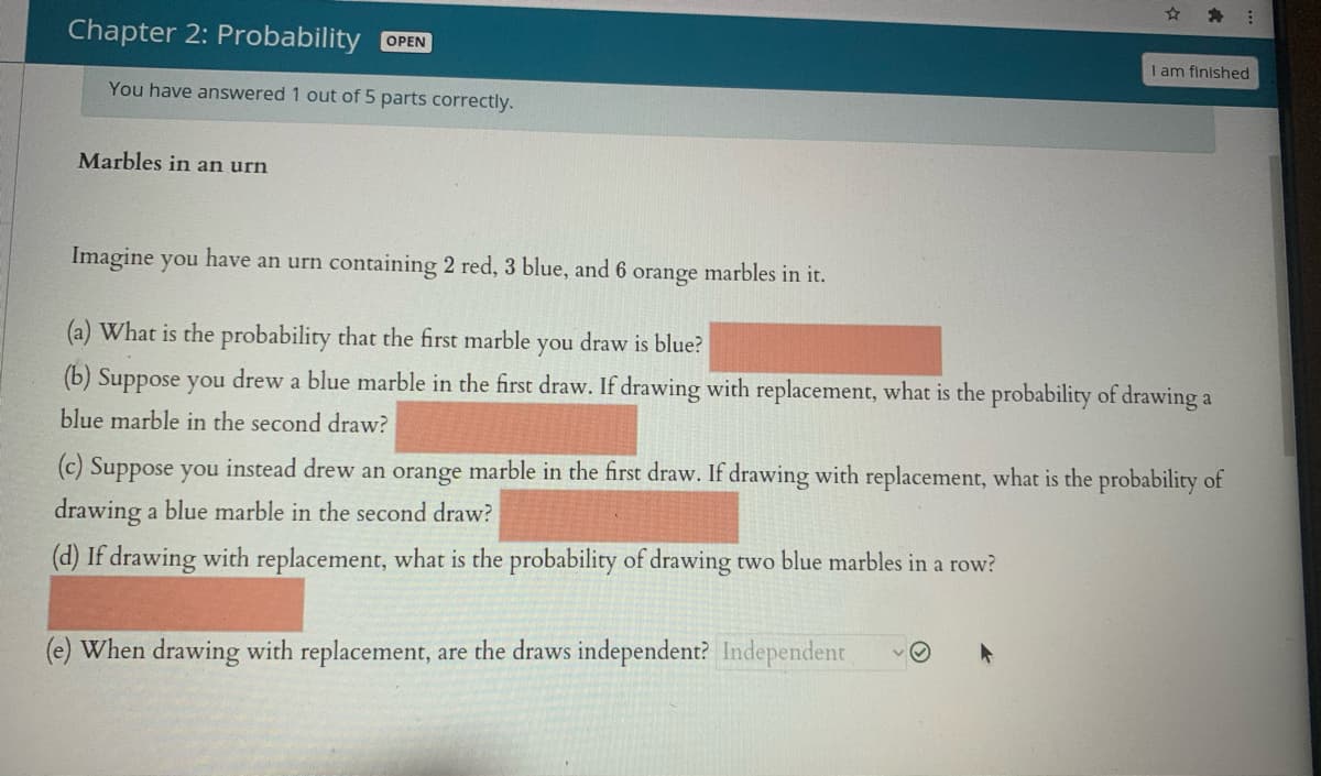 Chapter 2: Probability OPEN
I am finished
You have answered 1 out of 5 parts correctly.
Marbles in an urn
Imagine you have an urn containing 2 red, 3 blue, and 6 orange marbles in it.
(a) What is the probability that the first marble you draw is blue?
(b) Suppose you drew a blue marble in the first draw. If drawing with replacement, what is the probability of drawing a
blue marble in the second draw?
(c) Suppose you instead drew an orange marble in the first draw. If drawing with replacement, what is the probability of
drawing a blue marble in the second draw?
(d) If drawing with replacement, what is the probability of drawing two blue marbles in a row?
(e) When drawing with replacement, are the draws independent? Independent
