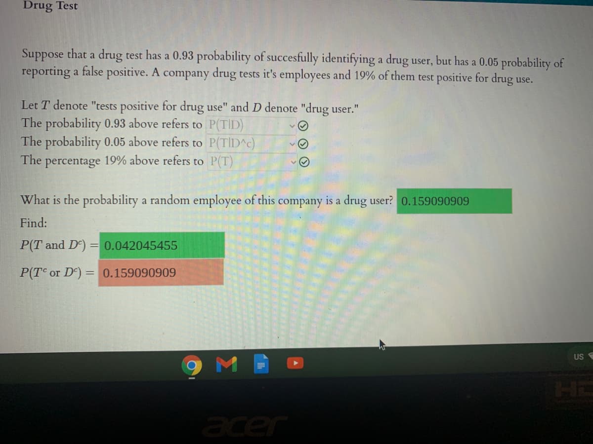 Drug Test
Suppose that a drug test has a 0.93 probability of succesfully identifying a drug user, but has a 0.05 probability of
reporting a false positive. A company drug tests it's employees and 19% of them test positive for drug use.
Let T denote "tests positive for drug use" and D denote "drug user."
The probability 0.93 above refers to P(TID)
The probability 0.05 above refers to P(TID^c)
The
percentage 19% above refers to P(T)
What is the probability a random employee of this company is a drug user? 0.159090909
Find:
P(T and De) = 0.042045455
P(TC or D) = 0.159090909
US
9MB
acer
O O O
