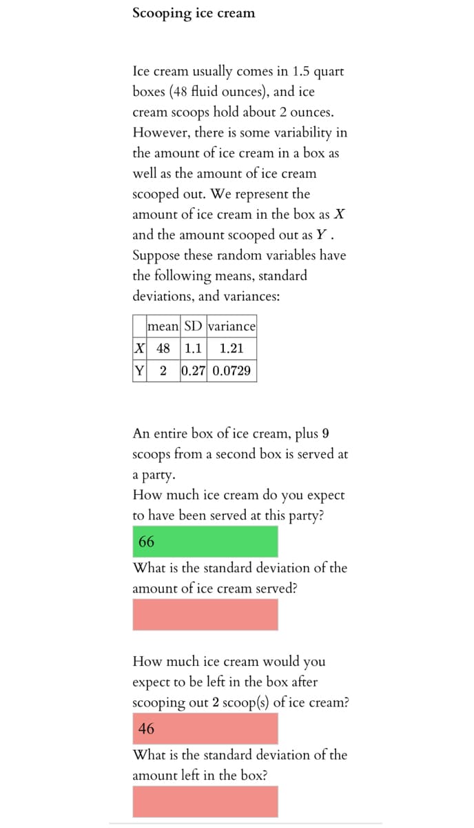 Scooping ice cream
Ice cream usually comes in 1.5 quart
boxes (48 fluid ounces), and ice
cream scoops hold about 2 ounces.
However, there is some variability in
the amount of ice cream in a box as
well as the amount of ice cream
scooped out. We represent the
amount of ice cream in the box as X
and the amount scooped out as Y.
Suppose these random variables have
the following means, standard
deviations, and variances:
mean SD variance
Х 48
1.1
1.21
Y
2
0.27 0.0729
An entire box of ice cream, plus 9
scoops from a second box is served at
a party.
How much ice cream do you expect
to have been served at this party?
66
What is the standard deviation of the
amount of ice cream served?
How much ice cream would
you
expect to be left in the box after
scooping out 2 scoop(s) of ice cream?
46
What is the standard deviation of the
amount left in the box?
