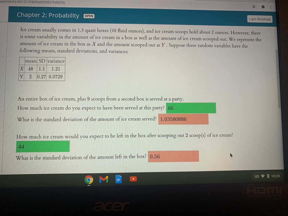 sessments/601312fdd3ee550037bd02fa
Chapter 2: Probability OPEN
I am finished
Ice cream usually comes in 1.5 quart boxes (48 fluid ounces), and ice cream scoops hold about 2 ounces. However, there
is some variability in the amount of ice cream in a box as well as the amount of ice cream scooped out. We represent the
amount of ice cream in the box as X and the amount scooped out as Y. Suppose these random variables have the
following means, standard deviations, and variances:
mean SD variance
X 48 1.1
1.21
Y
0.27 0.0729
An entire box of ice cream, plus 9 scoops from a second box is served at a
party.
How much ice cream do you expect to have been served at this party? 66
What is the standard deviation of the amount of ice cream served? 1.03580886
How much ice cream would you expect to be left in the box after scooping out 2 scoop(s) of ice cream?
44
What is the standard deviation of the amount left in the box? 0.56
US V 0 10:24
HDMI
acer
