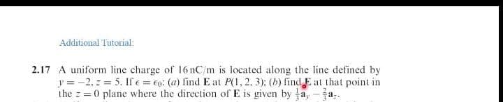 Additional Tutorial:
2.17 A uniform line charge of 16 nC/m is located along the line defined by
y = -2, z = 5. Ife = €g: (a) find E at P(1, 2, 3): (b) find E at that point in
the z =0 plane where the direction of E is given by a, -ja.
