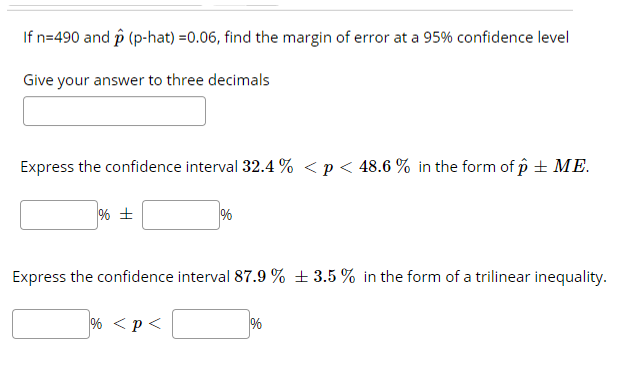 If n=490 and p (p-hat) =0.06, find the margin of error at a 95% confidence level
Give your answer to three decimals
Express the confidence interval 32.4 % < p< 48.6 % in the form of p + ME.
%
Express the confidence interval 87.9 % ± 3.5 % in the form of a trilinear inequality.
% <p<
%
