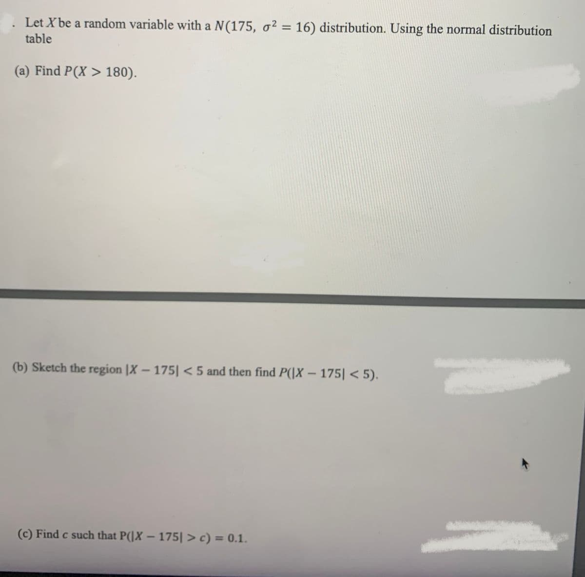Let X be a random variable with a N(175, o² = 16) distribution. Using the normal distribution
%3D
table
(a) Find P(X > 180).
(b) Sketch the region |X – 175| < 5 and then find P(|X – 175| < 5).
(c) Find c such that P(]X – 175| > c) = 0.1.
