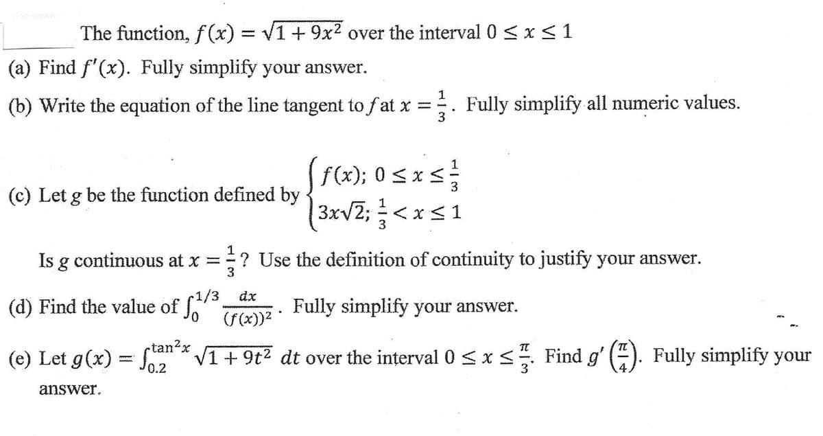 The function, f(x)=√1 + 9x² over the interval 0 ≤ x ≤ 1
(a) Find f'(x). Fully simplify your answer.
1
(b) Write the equation of the line tangent to fat x =. Fully simplify all numeric values.
(c) Let g be the function defined by
Is g continuous at x = ? Use the definition of continuity to justify your answer.
3
ƒ(x); 0 ≤ x ≤ ²}/
3x √2; < x≤ 1
<
•1/3
(d) Find the value of f
dx
Fully simplify your answer.
(f(x))²
(e) Let g(x) = ſtan²x √1 +9t² dt over the interval 0 ≤ x ≤. Find g′ (7). Fully simplify your
answer.