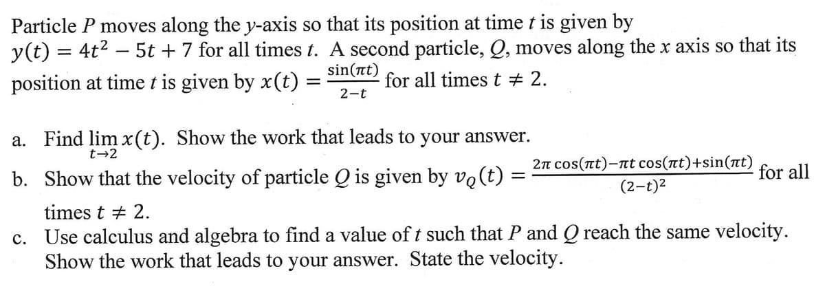 Particle P moves along the y-axis so that its position at time t is given by
y(t) = 4t²5t + 7 for all times t. A second particle, Q, moves along the x axis so that its
sin(at)
position at time t is given by x(t)
for all times t # 2.
2-t
=
a. Find lim x(t). Show the work that leads to your answer.
t→2
b. Show that the velocity of particle Q is given by vo(t)
=
2π сos(лt)-лt cos(πt)+sin(πt)
(2-t)²
for all
times t # 2.
c. Use calculus and algebra to find a value of t such that P and Q reach the same velocity.
Show the work that leads to your answer. State the velocity.