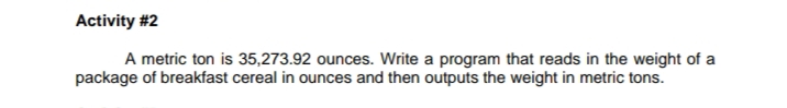 A metric ton is 35,273.92 ounces. Write a program that reads in the weight of a
package of breakfast cereal in ounces and then outputs the weight in metric tons.
