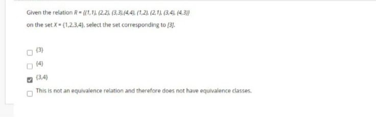 Given the relation R- {(1,1), (2.2), (3,3),(4.4), (1.,2). (2.1). (3,4), (4,3))}
on the set X= (1,2.3.4). select the set corresponding to (3).
(3)
(4)
(3,4)
This is not an equivalence relation and therefore does not have equivalence classes.
