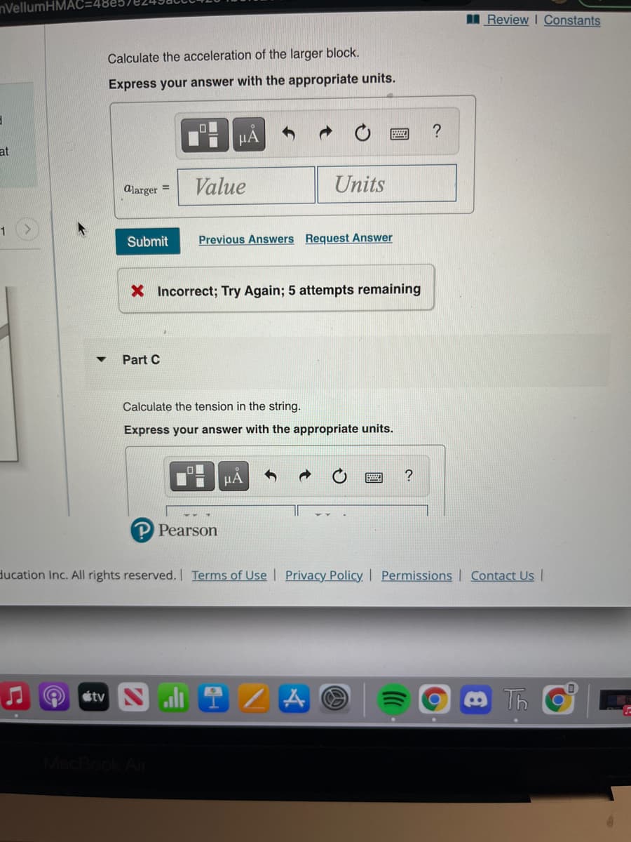 nVellumH
IReview I Constants
Calculate the acceleration of the larger block.
Express your answer with the appropriate units.
μΑ
at
alarger =
Value
Units
1
Submit
Previous Answers Request Answer
X Incorrect; Try Again; 5 attempts remaining
Part C
Calculate the tension in the string.
Express your answer with the appropriate units.
HA
?
P Pearson
ducation Inc. All rights reserved. Terms of Use | Privacy Policy I Permissions Contact Us |
étv Nli
Th
