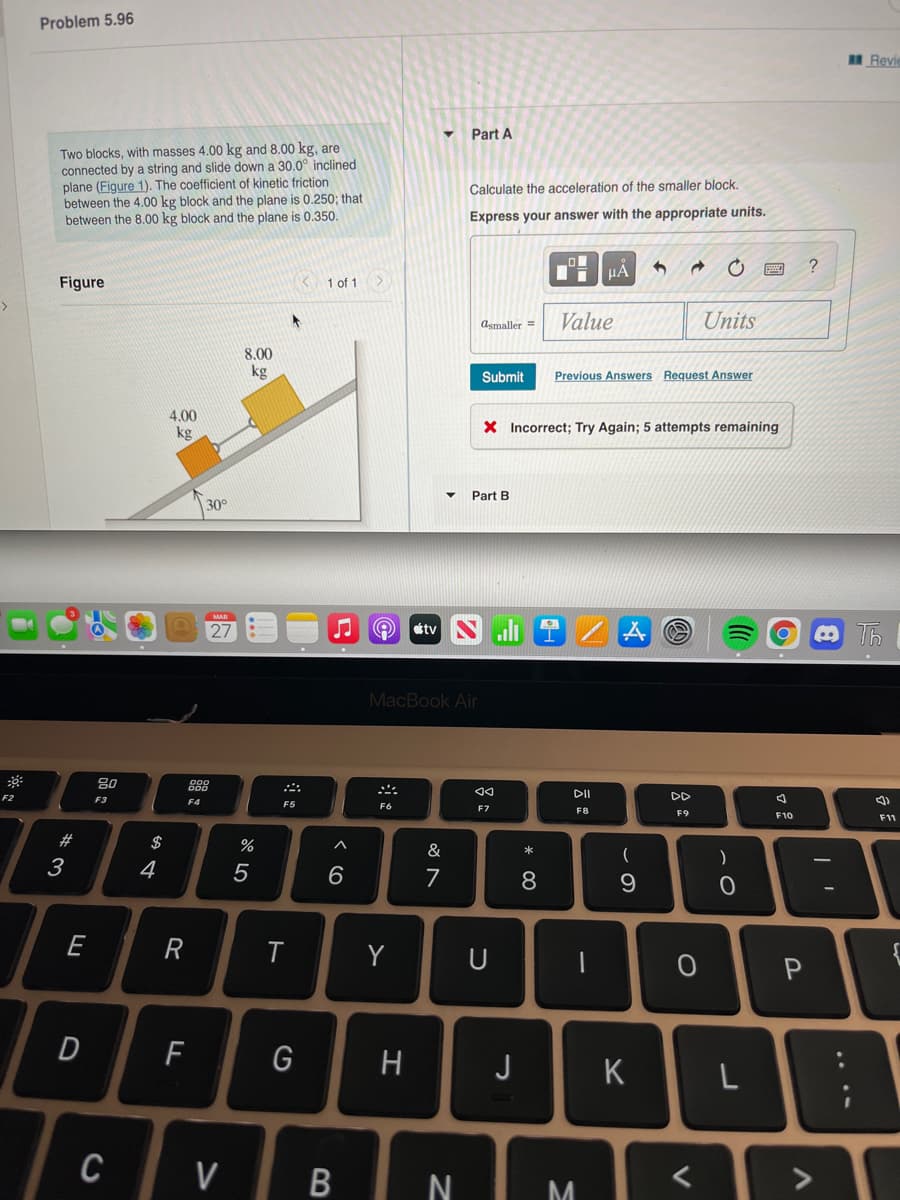 Problem 5.96
Revie
Part A
Two blocks, with masses 4.00 kg and 8.00 kg, are
connected by a string and slide down a 30.0° inclined
plane (Figure 1). The coefficient of kinetic friction
between the 4.00 kg block and the plane is 0.250; that
between the 8.00 kg block and the plane is 0.350.
Calculate the acceleration of the smaller block.
Express your answer with the appropriate units.
HÀ
Figure
K 1 of 1
Asmaller =
Value
Units
8.00
kg
Submit
Previous Answers Request Answer
4.00
kg
X Incorrect; Try Again; 5 attempts remaining
Part B
30°
MAR
27
ottv
MacBook Air
80
DII
DD
F2
F3
F4
F5
F6
F7
F8
F9
F10
F11
#3
$
%
&
一
3
4
6
E
Y
U
G
H
J
K
C
V
* 00
B
