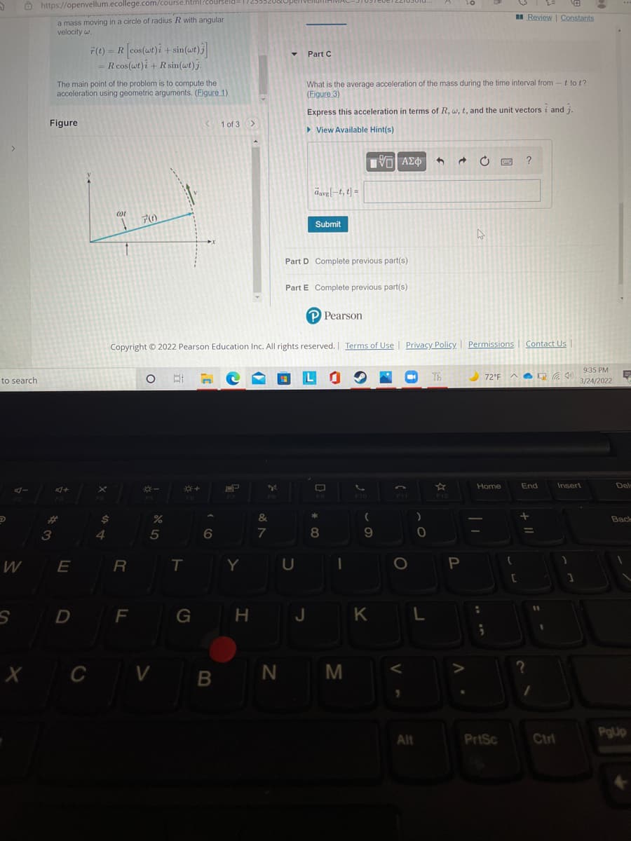 O https://openvellum.ecollege.com/course.html
Review | Constants
a mass moving in a circle of radius R with angular
velocity w.
F(t) = R cos(wt)i + sin(wt)j
= R cos(wt)i +R sin(wt) j.
Part C
The main point of the problem is to compute the
acceleration using geometric arguments. (Figure 1)
What is the average acceleration of the mass during the time interval from -t to t?
(Eigure 3)
Express this acceleration in terms of R, w, t, and the unit vectors i and j
Figure
1 of 3>
> View Available Hint(s)
?
davg-t, t| =
70
Submit
Part D Complete previous part(s)
Part E Complete previous part(s)
P Pearson
Copyright © 2022 Pearson Education Inc. All rights reserved. Terms of Use | Privacy Policy I Permissions
Contact Us
9:35 PM
L O
Th
72°F
to search
3/24/2022
Home
End
Insert
Del
F8
F9
F10
F11
F12
F3
F5
%23
&
Bace
3
4
5
7
W
R
T
Y
D F G H J KL
X C V B
N M
PgUp
Alt
PrtSc
Ctrl
