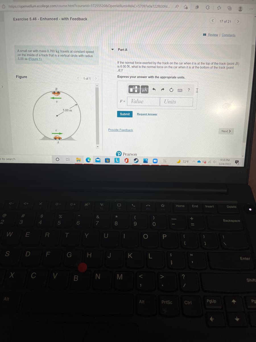 O https://openvellum.ecollege.com/course.html?courseld=172555208OpenVellumHMAC=57097e0e722f830fd..
A to
...
Exercise 5.46 - Enhanced - with Feedback
< 17 of 21
>
Review | Constants
• Part A
A small car with mass 0.760 kg travels at constant speed
on the inside of a track that is a vertical circle with radius
5.00 m (Figure 1).
If the normal force exerted by the track on the car when it is at the top of the track (point B)
is 6.00 N, what is the normal force on the car when it is at the bottom of the track (point
A)?
Figure
K 1 of 1>
Express your answer with the appropriate units.
? I
Value
Units
F =
5.00 m
Submit
Request Answer
Provide Feedback
Next >
P Pearson
e to search
Th
9:59 PM
72°F
早
3/24/2022
AI
Home
End
Insert
Delete
F9
F10
F11
F12
%23
$4
%
2
3
4.
7
8
Backspace
WE
R T Y
U |
S D F GH J
K L
Enter
X C V B
N M
Shift
Alt
Alt
PrtSc
Ctrl
PgUp
Pg
