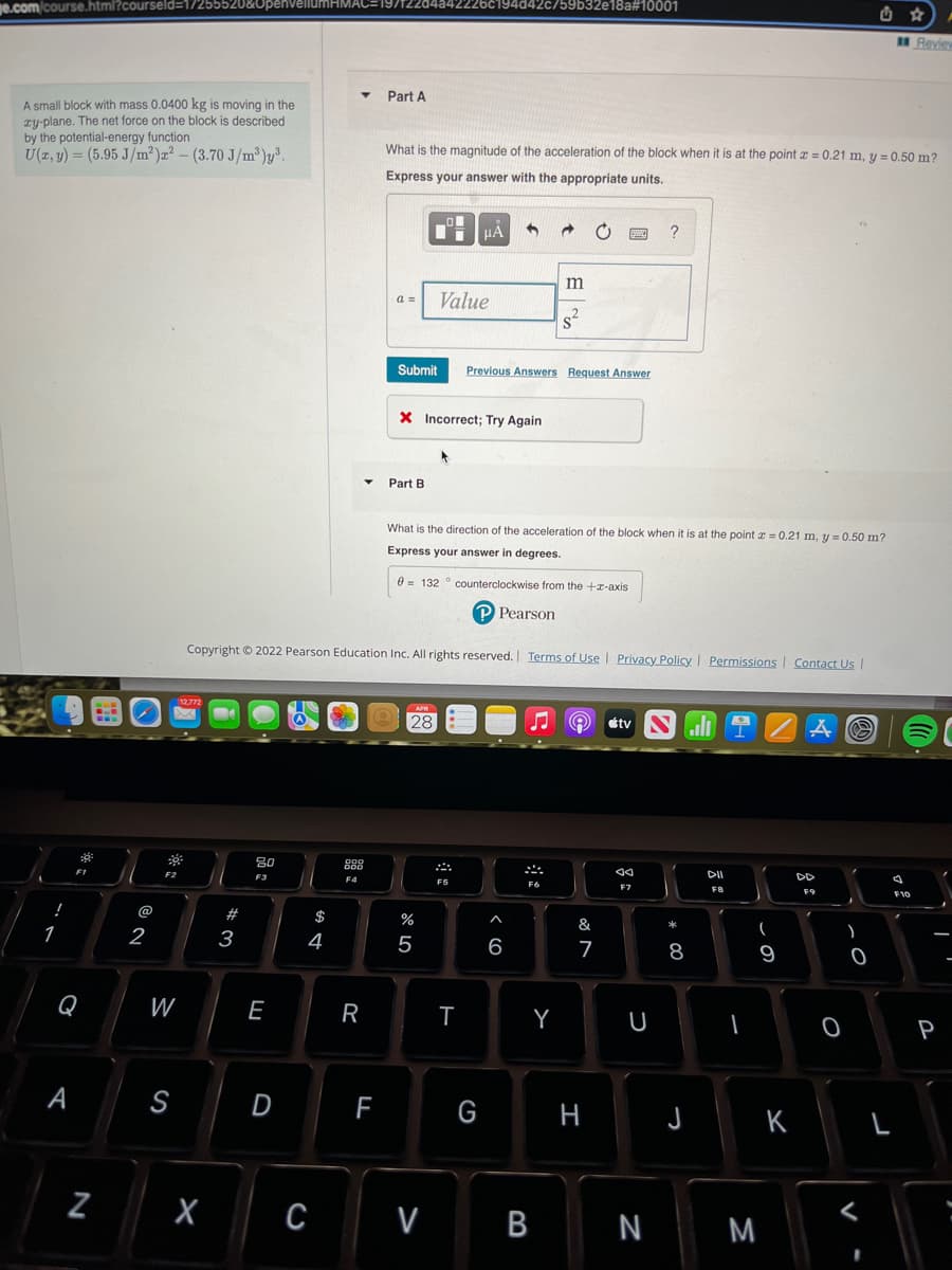 ge.com/course.html?courseld=17255520&UpenvellumHMAC=197
9/T22d4a42226c194d42c/59b32e18a#10001
Review
Part A
A small block with mass 0.0400 kg is moving in the
zy-plane. The net force on the block is described
by the potential-energy function
U(x, y) = (5.95 J/m²)x² - (3.70 J/m³)y³.
What is the magnitude of the acceleration of the block when it is at the point = 0.21 m, y = 0.50 m?
Express your answer with the appropriate units.
μA 3
wwww ?
a =
8²
Submit
Previous Answers Request Answer
X Incorrect; Try Again
Part B
What is the direction of the acceleration of the block when it is at the point = 0.21 m, y = 0.50 m?
Express your answer in degrees.
0 132 counterclockwise from the +x-axis
P Pearson
Copyright © 2022 Pearson Education Inc. All rights reserved. Terms of Use | Privacy Policy | Permissions | Contact Us |
12,772
APR
128
tv NIZAC
Aa
DII
DD
F7
F8
!
1
3
Q
A
N
@
2
F2
W
S
#
3
80
F3
E
$
4
D
X C
888
F4
R
F
27 20
%
V
Value
F5
T
G
6
F6
Y
B
m
-
&
7
H
U
N
* 00
8
J
(
9
M
K
F9
0
O
V
L
F10
-
P