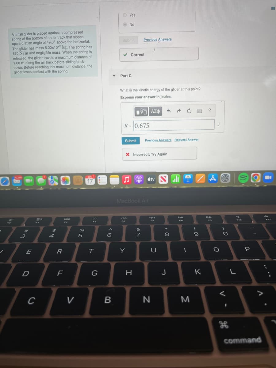 O Yes
O No
A small glider is placed against a compressed
spring at the bottom of an air track that slopes
upward at an angle of 49.0° above the horizontal.
The glider has mass 5.00x10-2 kg. The spring has
670 N/m and negligible mass. When the spring is
released, the glider travels a maximum distance of
1.60 m along the air track before sliding back
down. Before reaching this maximum distance, the
glider loses contact with the spring.
Submit
Previous Answers
v Correct
Part C
What is the kinetic energy of the glider at this point?
Express your answer in joules.
?
K = 0.675
J
Submit
Previous Answers Request Answer
X Incorrect; Try Again
12.286
AP 2
17
O
étv N
MacBook Air
DII
80
888
F10
F11
F
F7
FS
F4
F3
&
%23
3
4
5
6
9
E
R
Y
U
P
D
J
K
C
V
M
command
00
