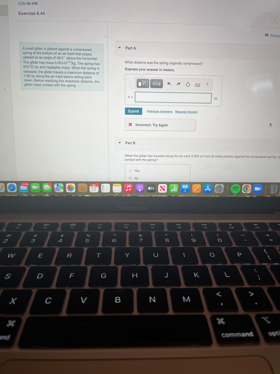 <Ch 06 HW
Exercise 6.44
an Review
A small glider is placed against a compressed
spring at the bottom of an air track that slopes
upward at an angle of 49.0° above the horizontal.
The glider has mass 5.00x10-2 kg. The spring has
670 N/m and negligible mass. When the spring is
released, the glider travels a maximum distance of
1.60 m along the air track before sliding back
down. Before reaching this maximum distance, the
glider loses contact with the spring.
Part A
What distance was the spring originally compressed?
Express your answet in meters.
?
m
Submit
Previous Answers Request Answer
X Incorrect; Try Again
Part B
When the glider has traveled along the air track 0.600 m from its initial position against the compressed spring, is
contact with the spring?
O Yes
No
12.286
AP 2
ali T
17
étv
MacBook Air
80
888
DII
F3
FS
%23
2$
&
2
3
4
6
7
8
W
E
R
Y
D
G
H
K
>
V
B
N
M
command
opti
and
この
