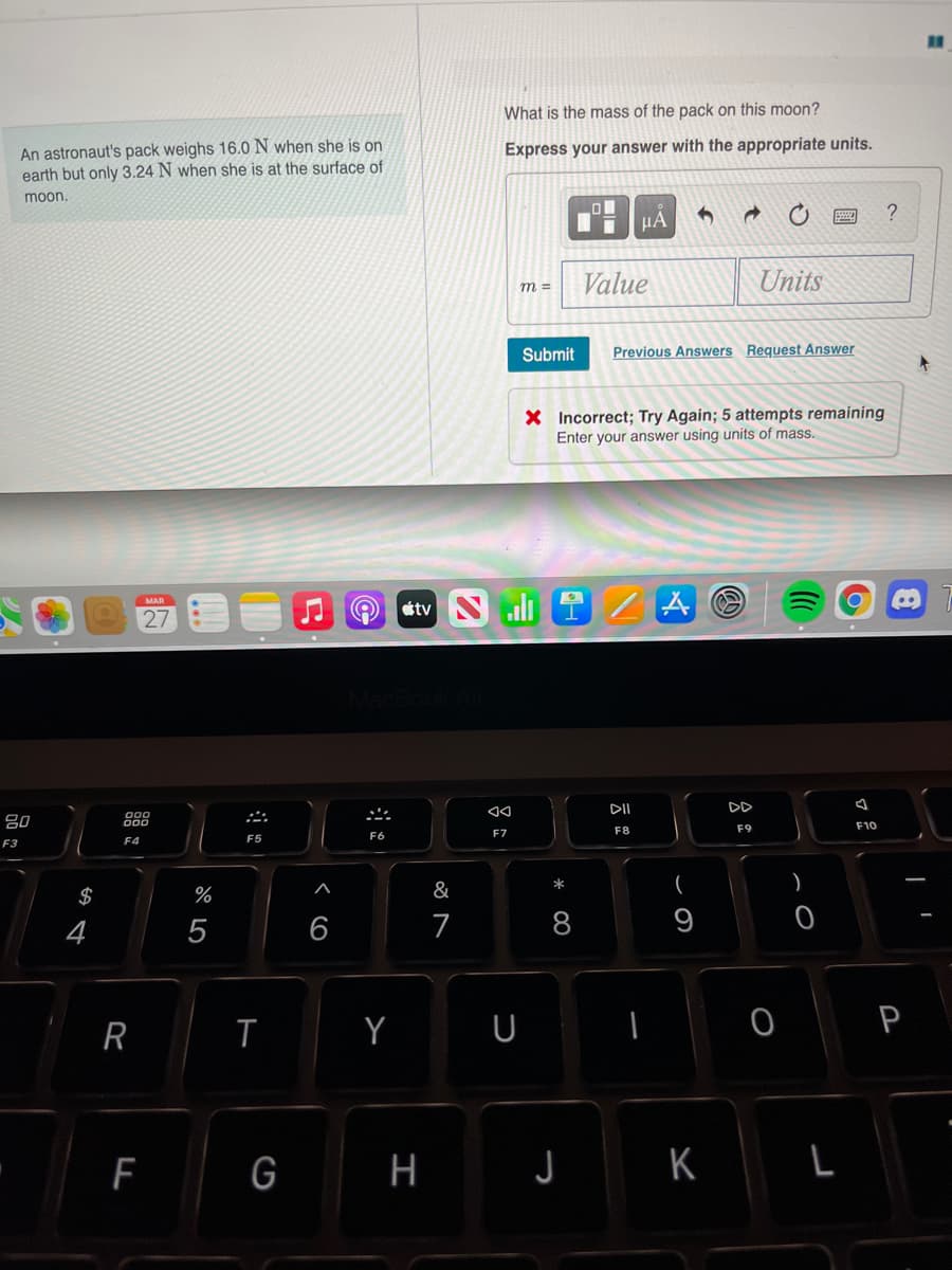 What is the mass of the pack on this moon?
An astronaut's pack weighs 16.0 N when she is on
earth but only 3.24 N when she is at the surface of
Express your answer with the appropriate units.
moon,
?
Value
Units
Submit
Previous Answers Request Answer
X Incorrect; Try Again; 5 attempts remaining
Enter your answer using units of mass.
stv Nli
MAR
27
DI
DD
80
F8
F9
F10
F6
F7
F3
F4
F5
&
*
(
)
$
%
4
7
8
9
R
Y
U
P
G H
J K L
