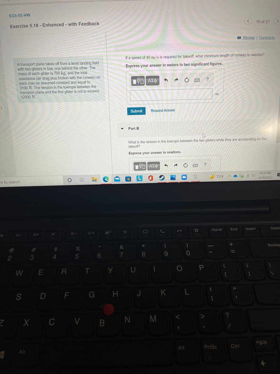 <Ch 05 HW
Exercise 5.18 - Enhanced - with Feedback
10 of 21>
I Review | Constants
If a speed of 40 m/s is required for takeoff, what minimum length of runway is needed?
A transport plane takes off from a level landing field
with two gliders in tow, one behind the other. The
mass of each glider is 700 kg, and the total
resistance (air drag plus friction with the runway) on
each may be assumed constant and equal to
3100 N. The tension in the towrope between the
transport plane and the first glider is not to exceed
12000 N.
Express your answer in meters to two significant figures.
?
m
Submit
Request Answer
Part B
What is the tension in the towrope between the two gliders while they are accelerating for the
takeoff?
Express your answer in newtons.
Πνα ΑΣΦ
9:26 PM
re to search
LO
Th
72°FA Lo a 40
3/24/2022
Home
End
Insert
Delet
F9
F10
F1
F12
%23
$4
&
Backsp
2
3
4.
8.
E R
Y U
S D F
G H J KL
Z X C V BN M
PgUp
Alt
Alt
PrtSc
Ctrl
