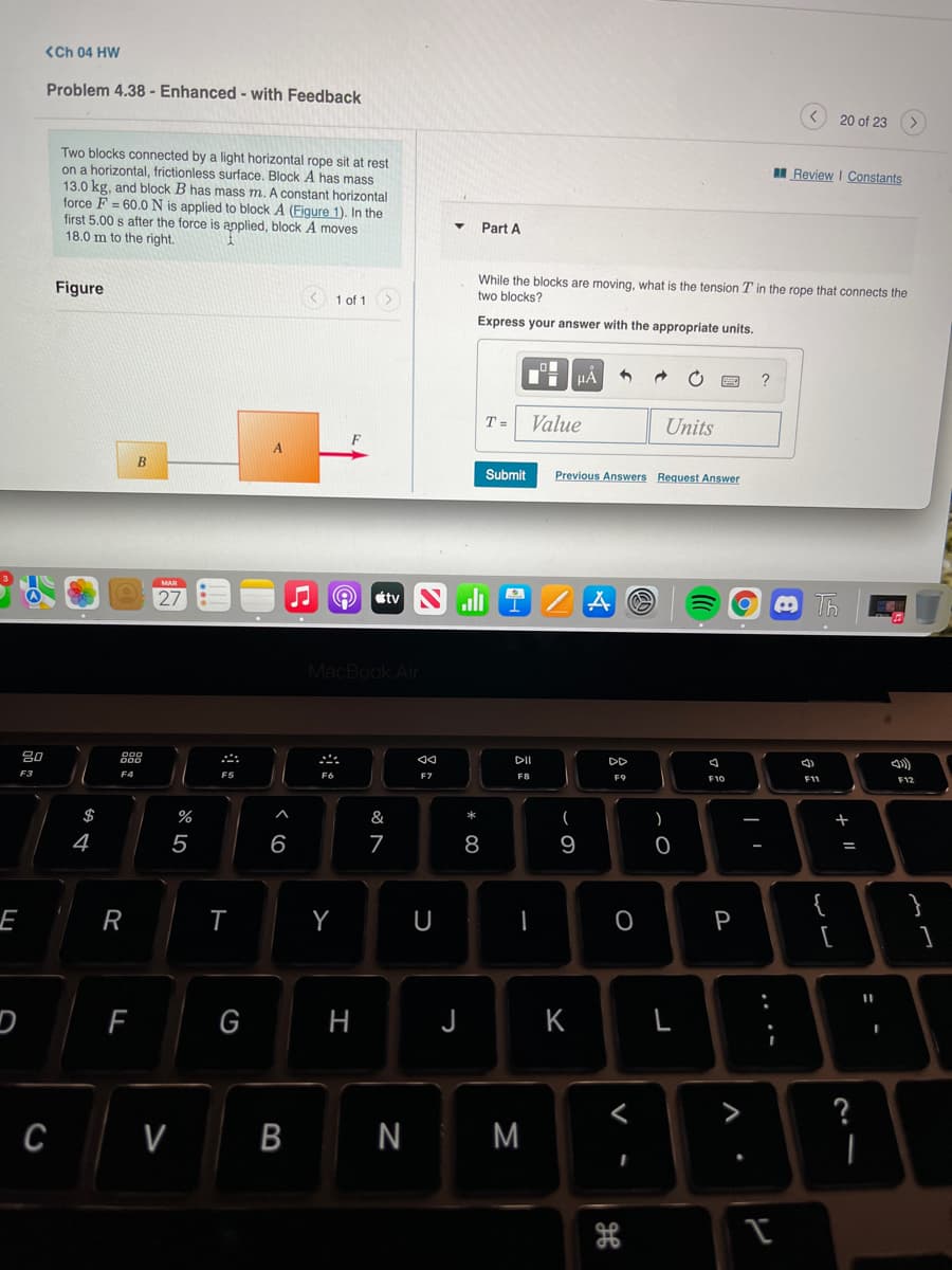 <Ch 04 HW
Problem 4.38 - Enhanced - with Feedback
20 of 23
Two blocks connected by a light horizontal rope sit at rest
on a horizontal, frictionless surface. Block A has mass
13.0 kg, and block B has mass m. A constant horizontal
force F = 60.0N is applied to block A (Figure 1). In the
first 5.00 s after the force is applied, block A moves
18.0 m to the right.
Review I Constants
Part A
While the blocks are moving, what is the tension T in the rope that connects the
Figure
1 of 1>
two blocks?
Express your answer with the appropriate units.
HẢ
T =
Value
Units
Submit
Previous Answers Request Answer
MAR
27
étv
MacBook Air
80
888
DII
DD
F3
F7
F8
F9
F10
F11
F12
$
%
&
*
)
4
5
6
7
8
9
%3D
E
R
Y
U
P
[
G
H
J
K
L
?
C V B
N
M
ww
.. .-
V -
