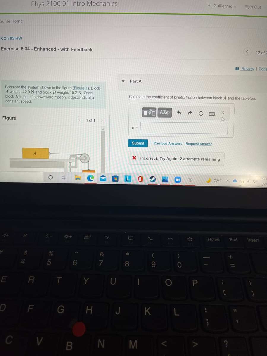 Phys 2100 01 Intro Mechanics
Hi, Guillermo v
Sign Out
ourse Home
(Ch 05 HW
Exercise 5.34 - Enhanced - with Feedback
12 of 2
I Review | Cons
Part A
Consider the system shown in the figure (Figure 1). Block
A weighs 42.9 N and block B weighs 15.2 N. Once
block B is set into downward motion, it descends at a
constant speed.
Calculate the coefficient of kinetic friction between block A and the tabletop.
Vo AEO
Figure
1 of 1
Submit
Previous Answers Request Answer
X Incorrect; Try Again; 2 attempts remaining
L
9:3
72°F
3/24
Home
End
Insert
F10
7
8.
9
E R T Y U I
DF G H J K L
C VB N M <
