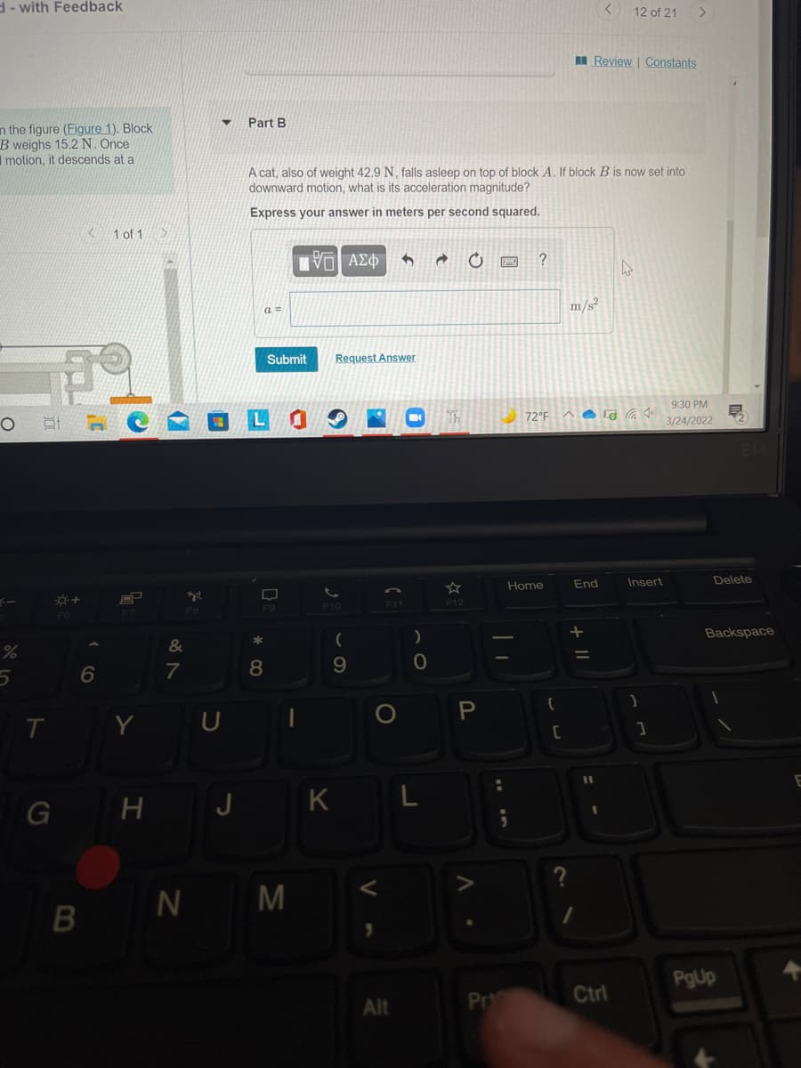 d- with Feedback
12 of 21
I Review | Constants
Part B
n the figure (Figure 1). Block
B weighs 15.2 N. Once
I motion, it descends at a
A cat, also of weight 42.9 N, falls asleep on top of block A. If block B is now set into
downward motion, what is its acceleration magnitude?
Express your answer in meters per second squared.
K1 of 1
a =
m/s
Submit
Request Answer
9:30 PM
72°F A G G )
3/24/2022
End
Insert
Delete
Home
F11
F12
F7
FB
Backspace
9.
T Y U
G H J K L
N M
B
PgUp
Pr
Ctrl
Alt
