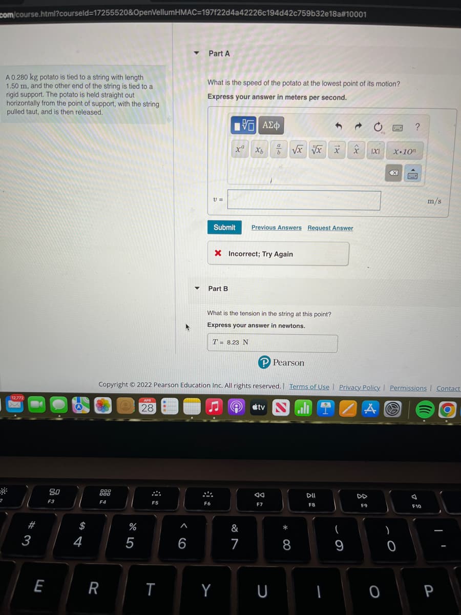 com/course.html?courseld-17255520&OpenVellumHMAC=197f22d4a42226c194d42c759b32e18a#10001
Part A
What is the speed of the potato at the lowest point of its motion?
A 0.280 kg potato is tied to a string with length
1.50 m, and the other end of the string is tied to a
rigid support. The potato is held straight out
horizontally from the point of support, with the string
pulled taut, and is then released.
Express your answer in meters per second.
[VD ΑΣΦ
49
a
x Xb
b √x x x x 1X1
V =
m/s
Submit Previous Answers Request Answer
X Incorrect; Try Again
Part B
What is the tension in the string at this point?
Express your answer in newtons.
T = 8.23 N
P Pearson
Copyright © 2022 Pearson Education Inc. All rights reserved. | Terms of Use | Privacy Policy | Permissions Contact
12,772
APR
⠀⠀⠀
28
A
tv
A
O
DII
F8
2
M
#3
E
80
F3
$
4
000
000
F4
R
%
5
F5
T
A
6
F6
Y
&
7
◄◄
F7
U
* 00
8
9
DD
F9
0
?
X.10n
X
S
)
0
79
F10
P