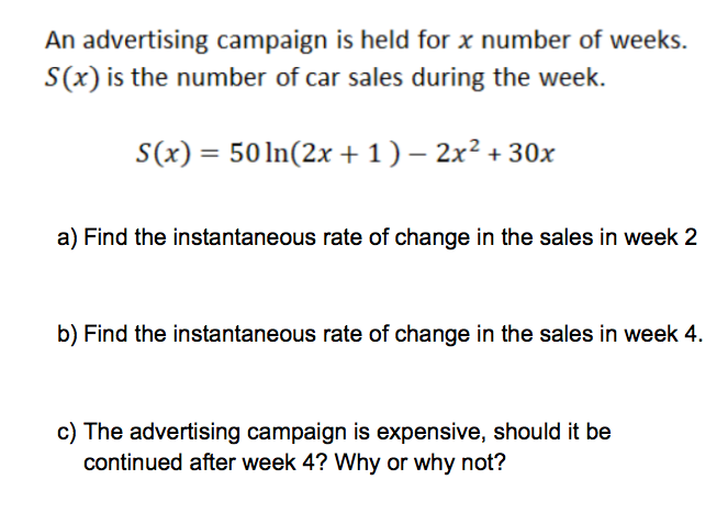 An advertising campaign is held for x number of weeks.
S(x) is the number of car sales during the week.
S(x) = 50ln(2x + 1 ) – 2x² + 30x
a) Find the instantaneous rate of change in the sales in week 2
b) Find the instantaneous rate of change in the sales in week 4.
c) The advertising campaign is expensive, should it be
continued after week 4? Why or why not?
