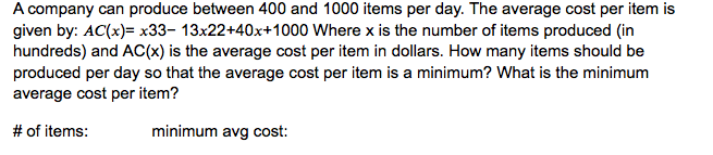 A company can produce between 400 and 1000 items per day. The average cost per item is
given by: AC(x)= x33- 13x22+40x+1000 Where x is the number of items produced (in
hundreds) and AC(x) is the average cost per item in dollars. How many items should be
produced per day so that the average cost per item is a minimum? What is the minimum
average cost per item?
# of items:
minimum avg cost:
