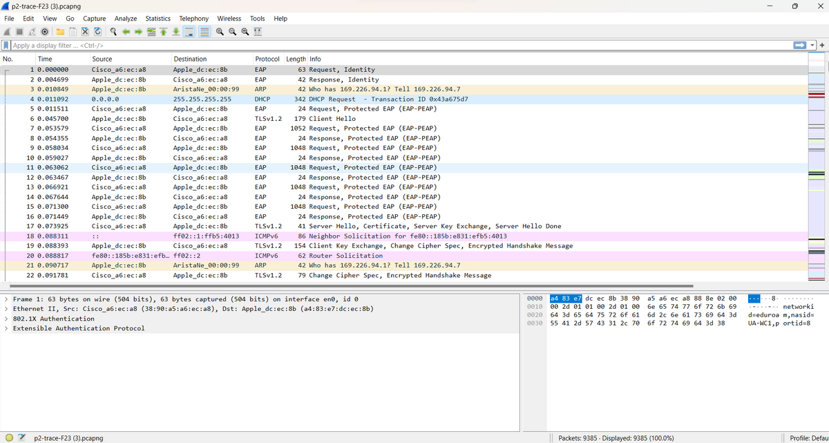 p2-trace-F23 (3).pcapng
File Edit View Go Capture Analyze Statistics
Apply a display filter ... <Ctrl-/>
Time
No.
1 0.000000
2 0.004699
30.010849
4 0.011092
5 0.011511
6 0.045700
7 0.053579
8 0.054355
9 0.058034
10 0.059027
11 0.063062
12 0.063467
13 0.066921
14 0.067644
15 0.071300
16 0.071449
17 0.073925
18 0.088311
19 0.088393
20 0.088817
21 0.090717
22 0.091781
Source
Cisco_a6:ec:a8
Apple_dc:ec:8b
Apple_dc:ec:8b
0.0.0.0
Cisco_a6:ec:a8
Apple_dc:ec:8b
Cisco_a6:ec:a8
Apple_dc:ec: 8b
Cisco_a6:ec: a8
Apple_dc:ec: 8b
Cisco_a6:ec:a8
Apple_dc :ec:8b
Cisco_a6:ec:a8
Apple_dc:ec: 8b
Cisco_a6:ec:a8
Apple_dc:ec:8b
Cisco_a6:ec:a8
⠀⠀
Apple_dc:ec:8b
fe80::185b:e831:efb...
Apple_dc:ec:8b
Cisco_a6:ec:a8
Telephony Wireless Tools Help
p2-trace-F23 (3).pcapng
Destination
Apple_dc:ec:8b
Cisco_a6:ec:a8
AristaNe_00:00:99
255.255.255.255
Apple_dc:ec:8b
Cisco_a6:ec:a8
Apple_dc:ec:8b
Cisco_a6:ec:a8
Apple_dc:ec:8b
Cisco_a6:ec:a8
Apple_dc:ec:8b
Cisco_a6:ec:a8
Apple_dc:ec:8b
Cisco_a6:ec:a8
Apple_dc:ec:8b
Cisco_a6:ec:a8
Apple_dc:ec:8b
ff02: :1: ffb5:4013
Cisco_a6:ec:a8
ff02: :2
AristaNe_00:00:99
Apple_dc:ec: 8b
Protocol Length Info
EAP
EAP
ARP
DHCP
EAP
TLSv1.2
EAP
EAP
EAP
EAP
EAP
EAP
EAP
EAP
EAP
EAP
TLSv1.2
ICMPv6
TLSv1.2
ICMPv6
ARP
TLSv1.2
63 Request, Identity
42 Response, Identity
42 Who has 169.226.94.1? Tell 169.226.94.7
342 DHCP Request - Transaction ID 0x43a675d7
24 Request, Protected EAP (EAP-PEAP)
179 Client Hello
1052 Request, Protected EAP (EAP-PEAP)
24 Response, Protected EAP (EAP-PEAP)
1048 Request, Protected EAP (EAP-PEAP)
24 Response, Protected EAP (EAP-PEAP)
1048 Request, Protected EAP (EAP-PEAP)
24 Response, Protected EAP (EAP-PEAP)
1048 Request, Protected EAP (EAP-PEAP)
24 Response, Protected EAP (EAP-PEAP)
1048 Request, Protected EAP (EAP-PEAP)
24 Response, Protected EAP (EAP-PEAP)
41 Server Hello, Certificate, Server Key Exchange, Server Hello Done
86 Neighbor Solicitation for fe80::185b:e831:efb5:4013
154 Client Key Exchange, Change Cipher Spec, Encrypted Handshake Message
62 Router Solicitation
42 Who has 169.226.94.1? Tell 169.226.94.7
79 Change Cipher Spec, Encrypted Handshake Message
> Frame 1: 63 bytes on wire (504 bits), 63 bytes captured (504 bits) on interface enº, id 0
> Ethernet II, Src: Cisco_a6:ec:a8 (38:90:a5:a6:ec:a8), Dst: Apple_dc:ec:8b (a4:83:e7:dc:ec:8b)
> 802.1X Authentication
> Extensible Authentication Protocol
0000 a4 83 e7 dc ec 8b 38 90
0010 00 2d 01 01 00 2d 01 00
0020 64 3d 65 64 75 72 6f 61
0030 55 41 2d 57 43 31 2c 70
a5 a6 ec a8 88 8e 02 00
6e 65 74 77 6f 72 6b 69
6d 2c 6e 61 73 69 64 3d
6f 72 74 69 64 3d 38
Packets: 9385. Displayed: 9385 (100.0%)
I
0
-8
..- . . networki
d-eduroa m,nasid=
UA-WC1,p ortid=8
X
Profile: Defau