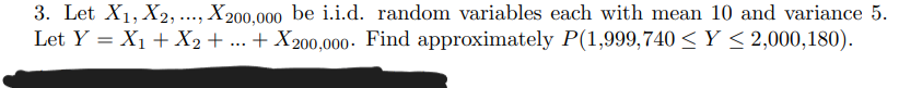 3. Let X₁, X2,..., X200,000 be i.i.d. random variables each with mean 10 and variance 5.
Let Y = X₁ + X2 + ... + X200,000. Find approximately P(1,999,740 ≤Y ≤ 2,000,180).