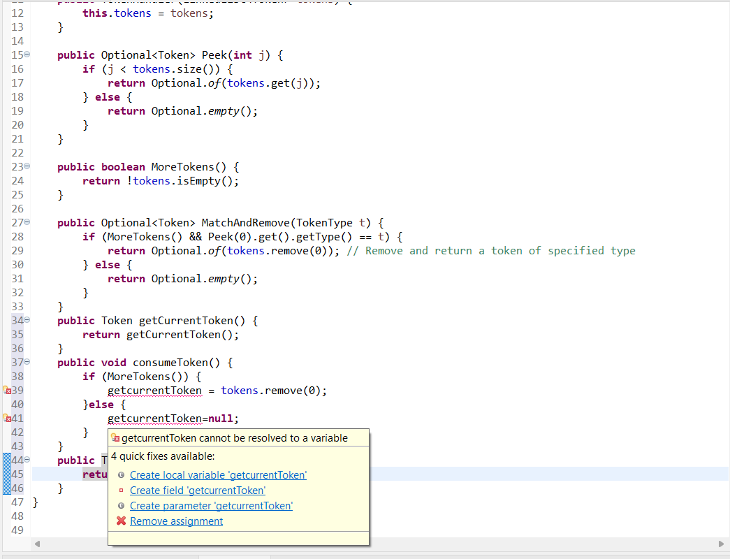 12
13
14
150
16
17
18
19
20
21
22
230
24
25
26
270
28
29
30
31
32
33
340
35
36
370
38
€39
40
41
42
43
440
45
46
47 }
48
49
}
public Optional<Token > Peek(int j) {
if (j tokens.size()) {
}
this.tokens = tokens;
}
} else {
}
public boolean MoreTokens () {
return !tokens.isEmpty();
return Optional.of(tokens.get(j));
}
public Optional<Token> MatchAnd Remove (TokenType t) {
if (More Tokens () && Peek (0).get().getType() == t) {
return Optional.of(tokens.remove (0)); // Remove and return a token of specified type
} else {
return Optional.empty();
}
}
public Token getCurrentToken () {
return getCurrentToken();
}
}
public
return Optional.empty();
}
public void consumeToken() {
if (MoreTokens()) {
}else {
retu
getcurrentToken = tokens.remove(0);
getcurrentToken=null;
getcurrentToken cannot be resolved to a variable
4 quick fixes available:
Create local variable 'getcurrentToken'
Create field 'getcurrentToken'
• Create parameter 'getcurrentToken'
X Remove assignment