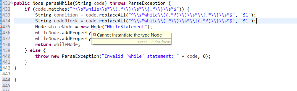 431 public Node parseWhile(String code) throws ParseException {
("^\\s*while\\s*\\(.*\\)\\s*\\{-*\\}\\s*$")) {
432 if (code.matches
433
434
435
436
437
438
439
440
441
442 }
443
444}
445
AAC
= code.replaceAll("^\\s*while\\((.*?)\\)\\s*\\{-
String condition
String codeBlock = code.replaceAll("^\\s*while\\(.*\\)\\s*\\{(.*?)\\}\\s*$",
Node whileNode = new
Node("WhileStatement");
whileNode.addProperty Cannot instantiate the type Node
whileNode.addProperty
Press 'F2' for focus
*\\}\\s*$", "$1");,
"$1");|
return whileNode;
} else {
throw new ParseException ("Invalid 'while' statement: " + code, 0);
}