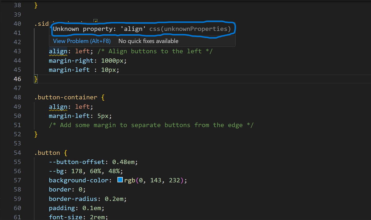 38 }
39
40
41
42
43
44
45
46
47
48
49
50
51
52
53
54
55
56
57
58
59
60
61
.sid
}
Unknown property: 'align' css (unknownProperties)
View Problem (Alt+F8) No quick fixes available
align: left; /* Align buttons to the left */
margin-right: 1000px;
margin-left: 10px;
.button-container {
align: left;
}
margin-left: 5px;
/* Add some margin to separate buttons from the edge */
.button {
--button-offset: 0.48em;
--bg: 178, 60%, 48%;
background-color: rgb(0, 143, 232);
border: 0;
border-radius: 0.2em;
padding: 0.1em;
font-size: 2rem;