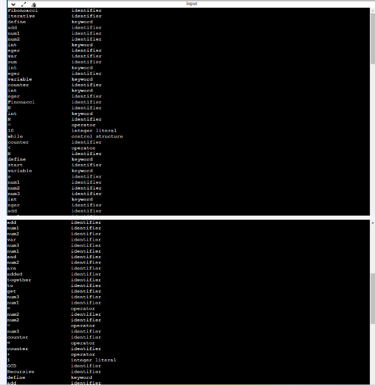 Fibonoacci
Iterative
define
add
num1
num2
int
eger
aum
int
eger
variable
counter
int
eger
Finonacci
N
int
N
||=
10
while
counter
N
define
start
variable
8
num1
num2
num3
int
eger
add
add
num1
num2
var
num3
num1
and
num2
are
added
together
to
get
num3
num1
=
num2
num2
=
num.3
counter
=
counter
+
1
GCD
Recursive
define
identifier
identifier
keyword
identifier
identifier
identifier
keyword
identifier
identifier
identifier
keyword
identifier
keyword
identifier
keyword
identifier
identifier
identifier
keyword
identifier
operator
integer literal
control atructure
identifier
operator
identifier
keyword
identifier
keyword
identifier
identifier
identifier
identifier
keyword
identifier
identifier
identifier
identifier
identifier
identifier
identifier
identifier
identifier
identifier
identifier
identifier
identifier
identifier
identifier
identifier
identifier
operator
identifier
identifier
operator
identifier
identifier
operator
identifier
operator
integer literal
identifier
identifier
keyword
identifier
input