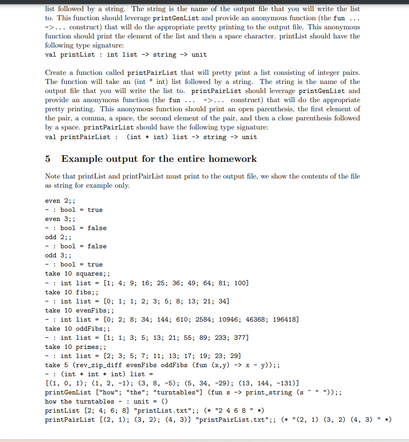 list followed by a string. The string is the name of the output file that you will write the list
to. This function should leverage printGenList and provide an anonymous function (the fun ...
->... construct) that will do the appropriate pretty printing to the output file. This anonymous
function should print the element of the list and then a space character. printList should have the
following type signature:
val printList : int list -> string -> unit
Create a function called printPairList that will pretty print a list consisting of integer pairs.
The function will take an (int * int) list followed by a string. The string is the name of the
output file that you will write the list to. printPairList should leverage print GenList and
provide an anonymous function (the fun... ->... construct) that will do the appropriate
pretty printing. This anonymous function should print an open parenthesis, the first element of
the pair, a comma, a space, the second element of the pair, and then a close parenthesis followed
by a space. printPairList should have the following type signature:
val printPairList: (int *int) list -> string -> unit
5 Example output for the entire homework
Note that print List and print PairList must print to the output file, we show the contents of the file
as string for example only.
even 2;;
- bool= true
even 3;;
- bool = false
odd 2;;
bool= false
odd 3;;
- bool = true
take 10 squares;;
int list = [1; 4; 9; 16; 25; 36; 49; 64; 81; 100]
take 10 fibs;;
int list = [0; 1; 1; 2; 3; 5; 8; 13; 21; 34]
take 10 evenFibs;;
- int list = [0; 2; 8; 34; 144; 610; 2584; 10946; 46368; 196418]
take 10 oddFibs; ;
int list = [1; 1; 3; 5; 13; 21; 55; 89; 233; 377]
take 10 primes;;
-: int list = [2; 3; 5; 7; 11; 13; 17; 19; 23; 29]
take 5 (rev_zip_diff evenFibs oddFibs (fun (x,y) →> x - y));;
(int * int * int) list =
[(1, 0, 1); (1, 2, -1); (3, 8, -5); (5, 34, -29); (13, 144, -131)]
printGenList ["how"; "the"; "turntables"] (fun s-> print_string (s
how the turntables
: unit = ()
11
")) ;;
printList [2; 4; 6; 8] "printList.txt";; (* "2 4 6 8 " *)
printPairList [(2, 1); (3, 2); (4, 3)] "printPairList.txt";; (* "(2, 1) (3, 2) (4, 3) " *)