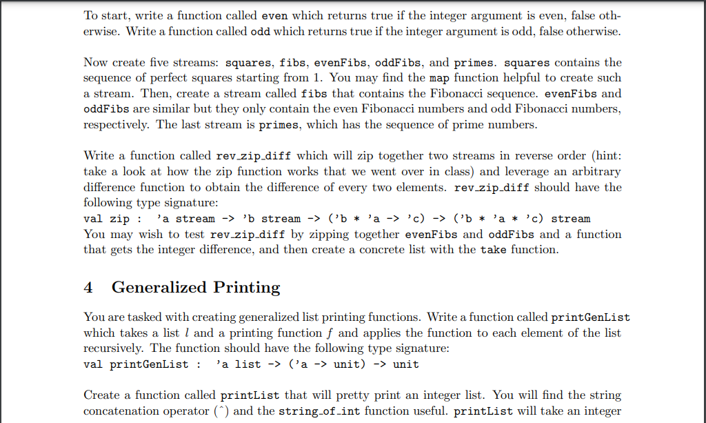 To start, write a function called even which returns true if the integer argument is even, false oth-
erwise. Write a function called odd which returns true if the integer argument is odd, false otherwise.
Now create five streams: squares, fibs, evenFibs, oddFibs, and primes. squares contains the
sequence of perfect squares starting from 1. You may find the map function helpful to create such
a stream. Then, create a stream called fibs that contains the Fibonacci sequence. evenFibs and
oddFibs are similar but they only contain the even Fibonacci numbers and odd Fibonacci numbers,
respectively. The last stream is primes, which has the sequence of prime numbers.
Write a function called rev_zip_diff which will zip together two streams in reverse order (hint:
take a look at how the zip function works that we went over in class) and leverage an arbitrary
difference function to obtain the difference of every two elements. rev_zip_diff should have the
following type signature:
val zip
'a stream -> 'b stream -> ('b 'a -> 'c) -> ('b * 'a * 'c) stream
You may wish to test rev_zip_diff by zipping together evenFibs and oddFibs and a function
that gets the integer difference, and then create a concrete list with the take function.
4 Generalized Printing
You are tasked with creating generalized list printing functions. Write a function called printGenList
which takes a list 1 and a printing function f and applies the function to each element of the list
recursively. The function should have the following type signature:
val print GenList : 'a list-> ('a -> unit) -> unit
Create a function called printList that will pretty print an integer list. You will find the string
concatenation operator (^) and the string_of_int function useful. printList will take an integer