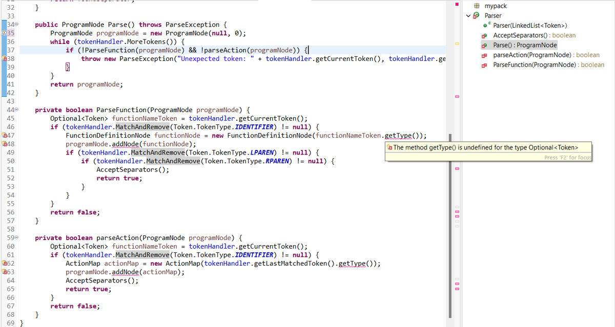 32
33
340
35
36
37
38
39
40
41
42
43
440
45
46
47
48
49
50
51
52
53
54
55
56
57
58
590
60
61
62
€63
64
65
66
67
68
69}
}
public ProgramNode Parse() throws ParseException {
ProgramNode programNode = new ProgramNode(null, 0);
while (tokenHandler. More Tokens()) {
if (!ParseFunction (programNode) && !parseAction(programNode)) {|
throw new ParseException ("Unexpected token: " + tokenHandler.getCurrentToken(), tokenHandler.ge
}
}
private boolean ParseFunction (ProgramNode programNode) {
Optional<Token > functionNameToken = tokenHandler.getCurrentToken();
if (tokenHandler.MatchAnd Remove(Token. TokenType.IDENTIFIER) != null) {
FunctionDefinitionNode functionNode = new FunctionDefinitionNode (functionName Token.getType());
}
}
return programNode;
}
programNode.addNode(functionNode);
if (tokenHandler.MatchAnd Remove(Token. TokenType.LPAREN) != null) {
if (tokenHandler.MatchAndRemove (Token. TokenType.RPAREN) != null) {
AcceptSeparators();
return true;
}
}
}
return false;
private boolean parseAction (ProgramNode programNode) {
Optional<Token› functionNameToken = tokenHandler.getCurrentToken();
if (tokenHandler.MatchAnd Remove (Token. Token Type. IDENTIFIER) != null) {
ActionMap actionMap = new Action Map (tokenHandler.getLast Matched Token ().getType());
programNode.addNode(actionMap);
AcceptSeparators();
return true;
}
return false;
#mypack
✓ Parser
.Parser(LinkedList<Token>)
AcceptSeparators(): boolean
Parse(): ProgramNode
parseAction(ProgramNode): boolean
ParseFunction(ProgramNode): boolean
The method getType() is undefined for the type Optional <Token>
Press 'F2' for focus