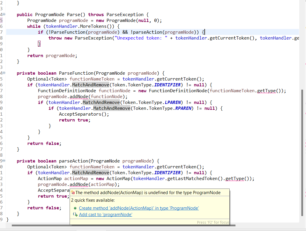 2
3
40
5
6
7
8
9
0
1
2
3
40
5
6
7
8
9
1
2
3
4
5
6
7
8
ge
0
2
4
6
8
}
public ProgramNode Parse() throws ParseException {
ProgramNode programNode = new ProgramNode (null, 0);
while (tokenHandler. More Tokens ()) {
}
}
if (!ParseFunction (programNode) && !parseAction(programNode)) {|
throw new ParseException ("Unexpected token: " + tokenHandler.getCurrentToken(), tokenHandler.ge
}
private boolean ParseFunction (ProgramNode programNode) {
Optional<Token› functionNameToken = tokenHandler.getCurrentToken();
if (tokenHandler.MatchAnd Remove (Token. TokenType.IDENTIFIER) != null) {
FunctionDefinitionNode functionNode = new FunctionDefinitionNode (functionName Token.getType());
programNode.addNode (functionNode);
}
return programNode;
}
if (tokenHandler.MatchAnd Remove (Token. TokenType.LPAREN) != null) {
if (tokenHandler.MatchAnd Remove (Token. TokenType.RPAREN) != null) {
AcceptSeparators();
return true;
}
}
return false;
private boolean parseAction (ProgramNode programNode) {
Optional<Token> functionNameToken = tokenHandler.getCurrentToken();
if (tokenHandler.MatchAndRemove (Token. TokenType.IDENTIFIER) != null) {
ActionMap actionMap = new ActionMap (tokenHandler.getLastMatchedToken().getType());
programNode.addNode (actionMap);
AcceptSepara
return true;
}
return false;
The method addNode(ActionMap) is undefined for the type ProgramNode
2 quick fixes available:
• Create method 'addNode(Action Map) in type 'ProgramNode'
Add cast to 'programNode'
Press 'F2' for focus