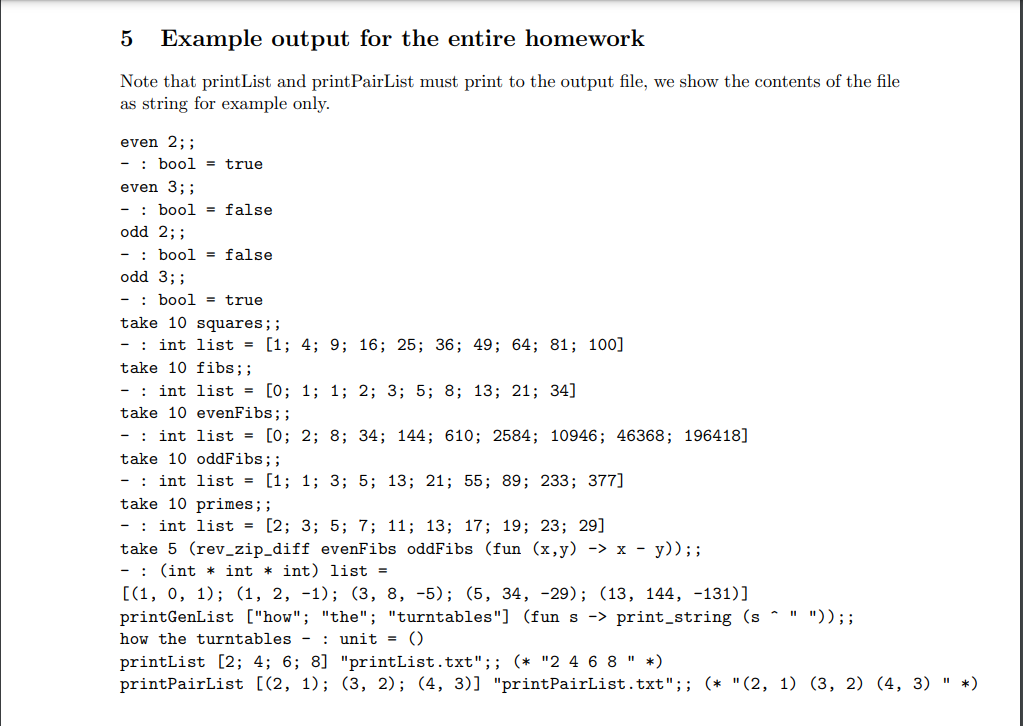 5 Example output for the entire homework
Note that print List and printPairList must print to the output file, we show the contents of the file
as string for example only.
even 2;;
- bool = true
even 3;;
- bool= false
odd 2;;
- bool = false
odd 3;;
- bool = true
take 10 squares;;
- int list = [1; 4; 9; 16; 25; 36; 49; 64; 81; 100]
take 10 fibs;;
- : int list = [0; 1; 1; 2; 3; 5; 8; 13; 21; 34]
take 10 evenFibs;;
- int list = [0; 2; 8; 34; 144; 610; 2584; 10946; 46368; 196418]
take 10 oddFibs;;
- int list = [1; 1; 3; 5; 13; 21; 55; 89; 233; 377]
take 10 primes;;
- int list = [2; 3; 5; 7; 11; 13; 17; 19; 23; 29]
take 5 (rev_zip_diff evenFibs oddFibs (fun (x,y) -> x - y)) ;;
(int int * int) list=
[(1, 0, 1); (1, 2, -1); (3, 8, -5); (5, 34, -29); (13, 144, -131)]
printGenList["how"; "the"; "turntables"] (fun s -> print_string (s^ " ")) ;;
how the turntables: unit = ()
printList [2; 4; 6; 8] "printList.txt";; (* "2 4 6 8 " *)
printPairList [(2, 1); (3, 2); (4, 3)] "printPairList.txt";; (* "(2, 1) (3, 2) (4, 3) " *)