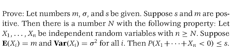 Prove: Let numbers m, o, and s be given. Suppose s and m are pos-
itive. Then there is a number N with the following property: Let
X₁,..., Xn be independent random variables with n ≥ N. Suppose
E(X₂) = m and Var(X;) = o² for all i. Then P(X₁ + ··· + X₂ < 0) ≤ s.