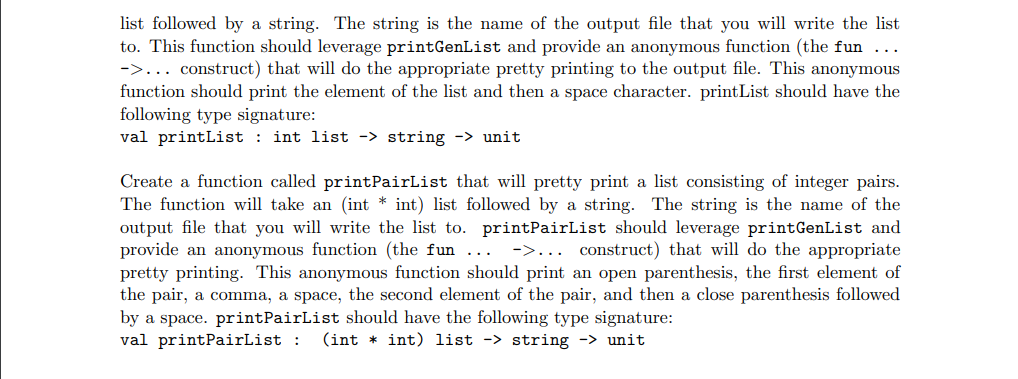 list followed by a string. The string is the name of the output file that you will write the list
to. This function should leverage printGenList and provide an anonymous function (the fun ...
->... construct) that will do the appropriate pretty printing to the output file. This anonymous
function should print the element of the list and then a space character. printList should have the
following type signature:
val printList: int list -> string -> unit
Create a function called printPairList that will pretty print a list consisting of integer pairs.
The function will take an (int *int) list followed by a string. The string is the name of the
output file that you will write the list to. printPairList should leverage print GenList and
provide an anonymous function (the fun ->... construct) that will do the appropriate
pretty printing. This anonymous function should print an open parenthesis, the first element of
the pair, a comma, a space, the second element of the pair, and then a close parenthesis followed
by a space. printPairList should have the following type signature:
val printPairList : (int int) list -> string -> unit